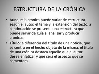 ESTRUCTURA DE LA CRÓNICA
• Aunque la crónica puede variar de estructura
según el autor, el tema y la extensión del texto, a
continuación se presenta una estructura que
puede servir de guía al analizar y producir
crónicas.
• Título: a diferencia del título de una noticia, que
se centra en el hecho objeto de la misma, el título
de una crónica destaca aquello que el autor
desea enfatizar y que será el aspecto que se
comentará.
 