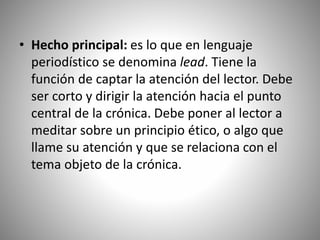 • Hecho principal: es lo que en lenguaje
periodístico se denomina lead. Tiene la
función de captar la atención del lector. Debe
ser corto y dirigir la atención hacia el punto
central de la crónica. Debe poner al lector a
meditar sobre un principio ético, o algo que
llame su atención y que se relaciona con el
tema objeto de la crónica.
 