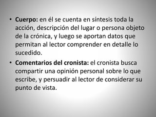 • Cuerpo: en él se cuenta en síntesis toda la
acción, descripción del lugar o persona objeto
de la crónica, y luego se aportan datos que
permitan al lector comprender en detalle lo
sucedido.
• Comentarios del cronista: el cronista busca
compartir una opinión personal sobre lo que
escribe, y persuadir al lector de considerar su
punto de vista.
 