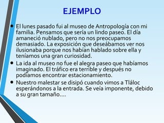 EJEMPLO
• El lunes pasado fui al museo de Antropología con mi
familia. Pensamos que sería un lindo paseo. El día
amaneció nublado, pero no nos preocupamos
demasiado. La exposición que deseábamos ver nos
ilusionaba porque nos habían hablado sobre ella y
teníamos una gran curiosidad.
• La ida al museo no fue el alegra paseo que habíamos
imaginado. El tráfico era terrible y después no
podíamos encontrar estacionamiento.
• Nuestro malestar se disipó cuando vimos a Tláloc
esperándonos a la entrada. Se veía imponente, debido
a su gran tamaño….
 