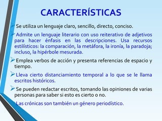 CARACTERÍSTICAS
Se utiliza un lenguaje claro, sencillo, directo, conciso.
Admite un lenguaje literario con uso reiterativo de adjetivos
para hacer énfasis en las descripciones. Usa recursos
estilísticos: la comparación, la metáfora, la ironía, la paradoja;
incluso, la hipérbole mesurada.
Emplea verbos de acción y presenta referencias de espacio y
tiempo.
Lleva cierto distanciamiento temporal a lo que se le llama
escritos históricos.
Se pueden redactar escritos, tomando las opiniones de varias
personas para saber si esto es cierto o no.
Las crónicas son también un género periodístico.
 