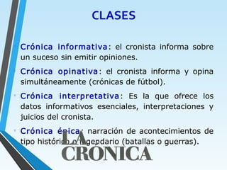 CLASES
∇
Crónica informativa: el cronista informa sobre
un suceso sin emitir opiniones.
∇
Crónica opinativa: el cronista informa y opina
simultáneamente (crónicas de fútbol).
∇
Crónica interpretativa: Es la que ofrece los
datos informativos esenciales, interpretaciones y
juicios del cronista.
∇
Crónica épica: narración de acontecimientos de
tipo histórico o legendario (batallas o guerras).
 