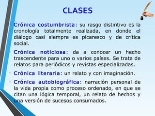 CLASES
∇
Crónica costumbrista: su rasgo distintivo es la
cronología totalmente realizada, en donde el
diálogo casi siempre es picaresco y de crítica
social.
∇
Crónica noticiosa: da a conocer un hecho
trascendente para uno o varios países. Se trata de
relatos para periódicos y revistas especializadas.
∇
Crónica literaria: un relato y con imaginación.
∇
Crónica autobiográfica: narración personal de
la vida propia como proceso ordenado, en que se
citan una lógica temporal, un relato de hechos y
una versión de sucesos consumados.
 