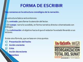 FORMA DE ESCRIBIR
Hay consenso en la estructura cronológica de la narración.
La estructura básica sería entonces:
a)La entrada: para llamar la atención del lector.
b)El cuerpo: narra lo sucedido, en forma narrativa directa o dramatizada con
diálogos.
c)La culminación: el objetivo hacia el que el redactor ha estado llevando a sus
lectores.
Existe otra fórmula, que se basa en cinco puntos:
1) Presentación del hecho
2) Acción creciente
3) Crisis
4) Acción decreciente
5) Desenlace
 