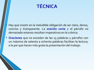 TÉCNICA
• Hay que insistir en la ineludible obligación de ser claro, denso,
conciso y transparente. La oración corta y el párrafo no
demasiado extenso resultan imperativos en la crónica.
• Oraciones que no excedan de las 15 palabras y párrafos con
un máximo de setenta a ochenta palabras facilitan la lectura,
a la par que hacen más grata la presentación del trabajo.
 