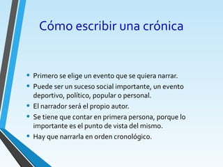 • Primero se elige un evento que se quiera narrar.
• Puede ser un suceso social importante, un evento
deportivo, político, popular o personal.
• El narrador será el propio autor.
• Se tiene que contar en primera persona, porque lo
importante es el punto de vista del mismo.
• Hay que narrarla en orden cronológico.
Cómo escribir una crónica
 