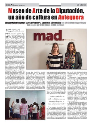 La Crónica 20
Del sábado 2 al viernes 8 de abril de 2016 El Efebo
ç
MuseodeArtedelaDiputación,
unañodeculturaenAntequera
E
l 25 de marzo de 2015 abría
sus puertas el Museo de
Arte de la Diputación
(MAD) en Antequera. Con él, se
volvía a abrir al público y de
forma totalmente renovada un
edificio de gran valor histórico
y artístico de Antequera: la Casa
Museo de los Colarte, que a par-
tir de ese momento ha acogido
entre sus paredes grandes y
pequeñas (refiriéndonos al
tamaño y en clara alusión a la
actual muestra “Made in
Spain”) obras de arte. Un espa-
cio en el que se liga el pasado
histórico y barroco de Ante-
quera con el presente del arte
contemporáneo y vanguardista,
todo ello con una clara mirada
hacia el futuro.
En este tiempo han pasado
por el Museo más de 13.000 per-
sonas, habiendo recibido más
de 10.000 visitantes, más de
1.800 asistentes a las activida-
des culturales y más de 1.300
participantes en las actividades
pedagógicas. Y es que este espa-
cio cultural se apoya fundamen-
talmente en tres bases: su
amplio programa expositivo, las
actividades culturales y las acti-
vidades pedagógicas en las que
se mantiene una estrecha rela-
ción con la comunidad escolar
y el profesorado. A todo ello
se suman una serie de activida-
des paralelas que acoge este
espacio durante todo el año,
aportando dinamismo y mayor
contenido al mismo.
Para conocer cómo ha sido el
primer año del MAD Antequera
y su futuro más inmediato,
desde La Crónica hemos
hablado con Ana Rodrigo,
directora de contenidos del
MAD, e Irene Cano, responsa-
ble del programa educativo.
Ambas han confirmado la
buena salud de este proyecto en
su primer año de vida, en el que
el balance es muy positivo.
“Hemos cumplido con todo el
objetivo que nos habíamos mar-
cado, es más, lo hemos supe-
rado”, señala Ana Rodrigo, que
asegura que gracias a este tra-
bajo se ha podido ir avanzando
con ventaja para contar con una
programación lista, cerrada y
configurada. Desde los prime-
ros meses, el Museo ha ido “in
crescendo”, dándose a conocer
y atrayendo cada vez a más visi-
tantes a las diferentes activi-
dades y muestras que realiza.
“Siempre pongo el ejemplo de
que hace unos años en el CAC
de Málaga (Centro de Arte Con-
temporáneo) no entraba nadie
y hoy hay colas en las inaugu-
raciones”, señala Ana Rodrigo,
que no obstante destaca que
“para ser el primer año, pode-
mos decir que es todo bueno”.
Y no es para menos. La idea
en un primer momento era rea-
lizar entre tres y cuatro exposi-
ciones temporales con una
duración de unos tres meses
cada una, además de la exposi-
ción permanente con las obras
de la Diputación Provincial, sin
embargo, en este primer año se
han realizado diez exposiciones
en total: dos permanentes y
ocho temporales, ocupando
gran parte del espacio del
MAD.
Y es que la Casa Museo de
los Colarte cuenta con tres
espacios expositivos. El primero
de ellos, situado en la planta
baja y denominado MAD1,
acoge las exposiciones tempo-
rales, mientras que el segundo,
en la primera planta y denomi-
nado MAD2, acoge la muestra
permanente. Sin embargo, el
espacio con el que se cuenta
en esta planta permite que se
realicen otras muestras de
menor duración en ella. “La
capacidad que tenemos de ir
trayendo contenidos hace que
podamos ofrecer en el tiempo
material para que la gente lo
disfrute”, asegura la directora
de contenidos.
El MAD Antequera nació con
el objetivo, entre otros, de alber-
gar la gran cantidad de obras de
arte con las que cuenta la Dipu-
tación Provincial. Es el primer
museo de este tipo que abría sus
puertas en la provincia de
Málaga, pero probablemente no
sea el único. El pasado mes de
enero, el presidente de la Dipu-
tación Provincial, Elías Ben-
dodo, anunciaba su intención
de extender la idea del MAD a
todas las comarcas de la provin-
ESTE ESPACIO CULTURAL Y EXPOSITIVO CUMPLE SU PRIMER ANIVERSARIO con un balance muy positivo y
con el paso por él de más de 13.000 personas
”Hemos cumplido con
todo el objetivo que nos
habíamos marcado, es
más, lo hemos superado”
n Texto: Rosario Peral
n Imagen: MAD/La Crónica
 