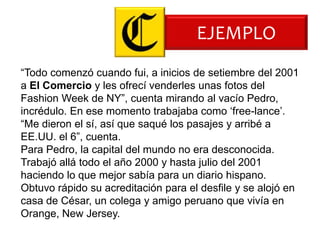 EJEMPLO
“Todo comenzó cuando fui, a inicios de setiembre del 2001
a El Comercio y les ofrecí venderles unas fotos del
Fashion Week de NY”, cuenta mirando al vacío Pedro,
incrédulo. En ese momento trabajaba como „free-lance‟.
“Me dieron el sí, así que saqué los pasajes y arribé a
EE.UU. el 6”, cuenta.
Para Pedro, la capital del mundo no era desconocida.
Trabajó allá todo el año 2000 y hasta julio del 2001
haciendo lo que mejor sabía para un diario hispano.
Obtuvo rápido su acreditación para el desfile y se alojó en
casa de César, un colega y amigo peruano que vivía en
Orange, New Jersey.
 