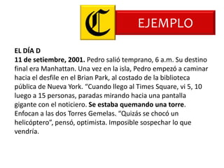 EJEMPLO
EL DÍA D
11 de setiembre, 2001. Pedro salió temprano, 6 a.m. Su destino
final era Manhattan. Una vez en la isla, Pedro empezó a caminar
hacia el desfile en el Brian Park, al costado de la biblioteca
pública de Nueva York. “Cuando llego al Times Square, vi 5, 10
luego a 15 personas, paradas mirando hacia una pantalla
gigante con el noticiero. Se estaba quemando una torre.
Enfocan a las dos Torres Gemelas. “Quizás se chocó un
helicóptero”, pensó, optimista. Imposible sospechar lo que
vendría.
 