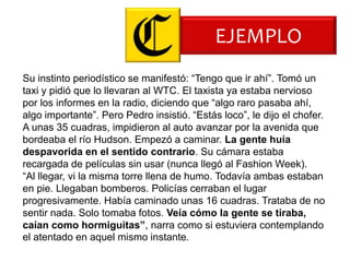 EJEMPLO
Su instinto periodístico se manifestó: “Tengo que ir ahí”. Tomó un
taxi y pidió que lo llevaran al WTC. El taxista ya estaba nervioso
por los informes en la radio, diciendo que “algo raro pasaba ahí,
algo importante”. Pero Pedro insistió. “Estás loco”, le dijo el chofer.
A unas 35 cuadras, impidieron al auto avanzar por la avenida que
bordeaba el río Hudson. Empezó a caminar. La gente huía
despavorida en el sentido contrario. Su cámara estaba
recargada de películas sin usar (nunca llegó al Fashion Week).
“Al llegar, vi la misma torre llena de humo. Todavía ambas estaban
en pie. Llegaban bomberos. Policías cerraban el lugar
progresivamente. Había caminado unas 16 cuadras. Trataba de no
sentir nada. Solo tomaba fotos. Veía cómo la gente se tiraba,
caían como hormiguitas”, narra como si estuviera contemplando
el atentado en aquel mismo instante.
 