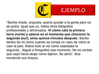 EJEMPLO
“Sentía miedo, angustia, quería ayudar a la gente pero no
se podía. Igual que yo, había otros fotógrafos
profesionales y aficionados. Vi cómo caía la primera
torre (norte) y estuve en el momento que chocaron la
segunda (sur), unos quince minutos después. Sentía
dentro de mí como cuando se rompe un vaso de vidrio al
caer al piso. Sobre todo al ver cómo explotaba la
segunda…llegué a fotografiar ese momento. No es verdad
que cayó hacia abajo como dijeron. Se abrió”, dice
moviendo sus brazos.
 