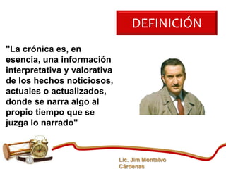 DEFINICIÓN
"La crónica es, en
esencia, una información
interpretativa y valorativa
de los hechos noticiosos,
actuales o actualizados,
donde se narra algo al
propio tiempo que se
juzga lo narrado"



                              Lic. Jim Montalvo
                              Cárdenas
 