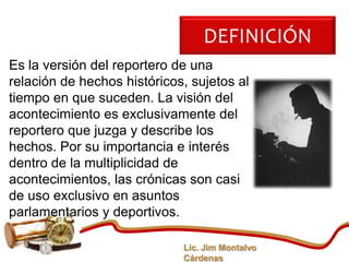 DEFINICIÓN
Es la versión del reportero de una
relación de hechos históricos, sujetos al
tiempo en que suceden. La visión del
acontecimiento es exclusivamente del
reportero que juzga y describe los
hechos. Por su importancia e interés
dentro de la multiplicidad de
acontecimientos, las crónicas son casi
de uso exclusivo en asuntos
parlamentarios y deportivos.

                             Lic. Jim Montalvo
                             Cárdenas
 