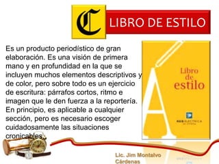 LIBRO DE ESTILO
Es un producto periodístico de gran
elaboración. Es una visión de primera
mano y en profundidad en la que se
incluyen muchos elementos descriptivos y
de color, pero sobre todo es un ejercicio
de escritura: párrafos cortos, ritmo e
imagen que le den fuerza a la reportería.
En principio, es aplicable a cualquier
sección, pero es necesario escoger
cuidadosamente las situaciones
cronicables.

                                Lic. Jim Montalvo
                                Cárdenas
 