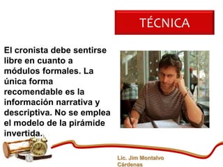 TÉCNICA
El cronista debe sentirse
libre en cuanto a
módulos formales. La
única forma
recomendable es la
información narrativa y
descriptiva. No se emplea
el modelo de la pirámide
invertida.

                            Lic. Jim Montalvo
                            Cárdenas
 