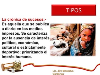 TIPOS
La crónica de sucesos.-
Es aquella que se publica
a diario en los medios
impresos. Se caracteriza
por la ausencia de interés
político, económico,
cultural o estrictamente
deportivo; priorizando el
interés humano.


                             Lic. Jim Montalvo
                             Cárdenas
 