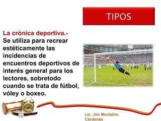 TIPOS
La crónica deportiva.-
Se utiliza para recrear
estéticamente las
incidencias de
encuentros deportivos de
interés general para los
lectores, sobretodo
cuando se trata de fútbol,
vóley o boxeo.


                             Lic. Jim Montalvo
                             Cárdenas
 