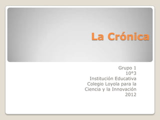 La Crónica

                Grupo 1
                   10°3
  Institución Educativa
 Colegio Loyola para la
Ciencia y la Innovación
                  2012
 