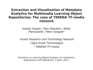 Extraction and Visualization of Metadata
 Analytics for Multimedia Learning Object
Repositories: The case of TERENA TF-media
                 network

          Kostas Vogias1, Ilias Hatzakis1, Nikos
              Manouselis2, Peter Szegedi3

     1
         Greek Research and Technology Network
               2
                 Agro-Know Technologies
                   3
                     TERENA TF-media



     Workshop on Learning Object Analytics for Collections,
         Repositories and Federations, 9 April, 2013
 