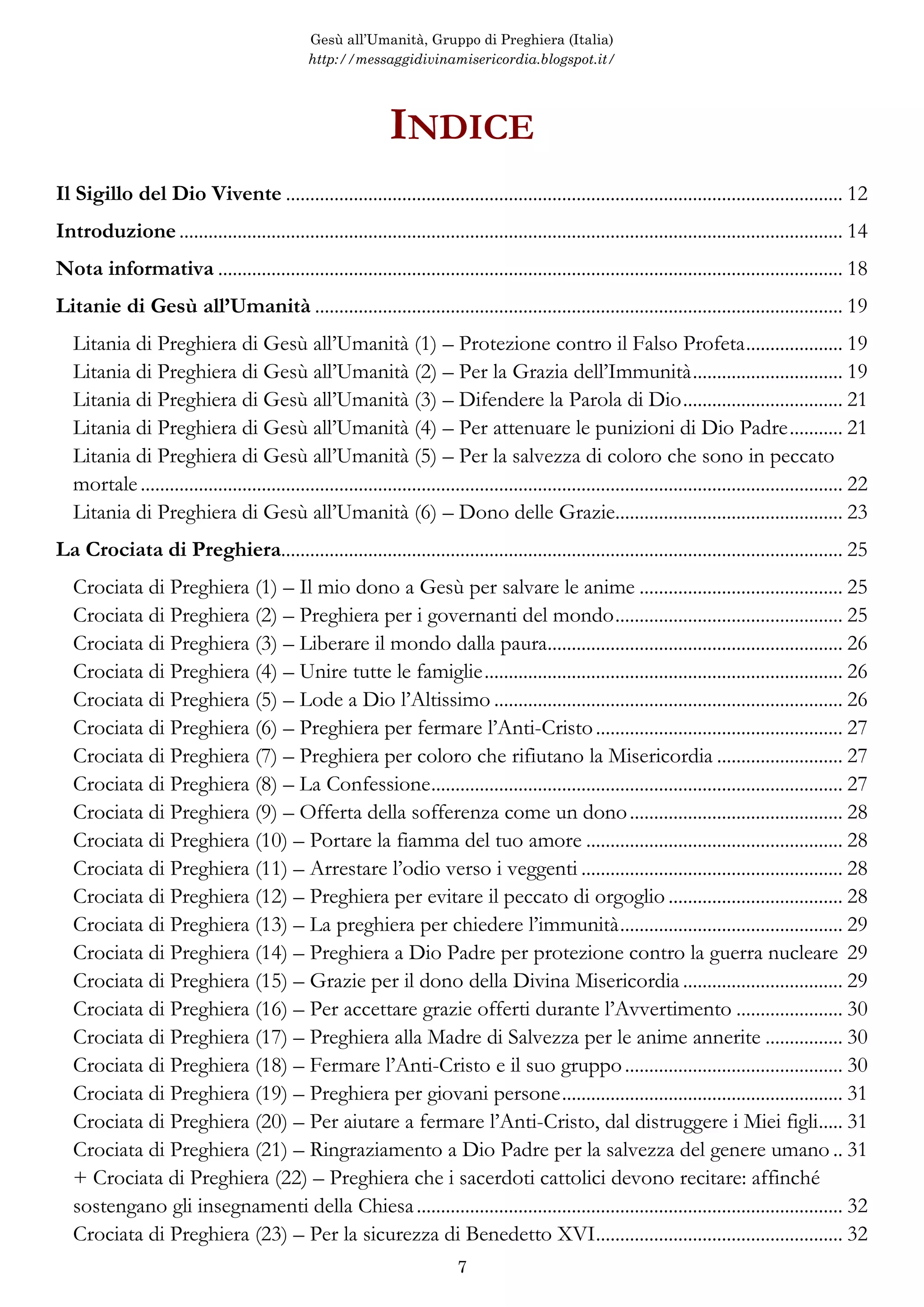 Gesù all’Umanità, Gruppo di Preghiera (Italia)
http://messaggidivinamisericordia.blogspot.it/
7
Gesù all’Umanità, Gruppo di Preghiera, Italia
http://messaggidivinamisericordia.blogspot.it/
http://illibrodellaverita.blogspot.it/
http://gesuallumanita.blogspot.it/
+++
Consigli su come stampare questo e-Book
Questo e-Book Pdf può essere stampato, oltre che ad intera facciata in formato normale A4,
anche come un libretto usando il programma “Adobe Reader”. Per stamparlo come un libretto
usando questo programma si deve selezionare “Stampa opuscolo”; scegliere la rilegatura a
sinistra; stampare dapprima solo il “fronte”; poi si girano le pagine stampate; le si reinseriscono
nella stampante; quindi stampare nelle stesse pagine solo il “retro”. Si dovranno fare delle prove
per riuscire a capire come reinserire i fogli nella propria stampante. Se si ha una stampante che
stampa “fronte-retro”, il problema del reinserimento dei fogli non sussiste.
 