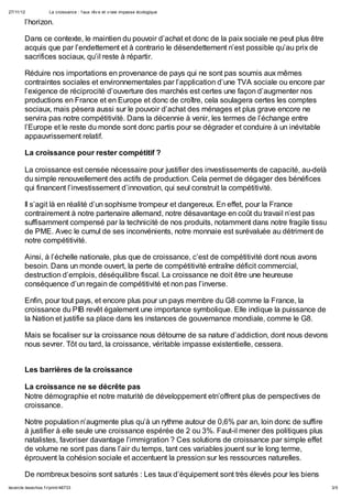 27/11/12             La croissance : f aux rêv e et v raie impasse écologique

        l’horizon.

        Dans ce contexte, le maintien du pouvoir d’achat et donc de la paix sociale ne peut plus être
        acquis que par l’endettement et à contrario le désendettement n’est possible qu’au prix de
        sacrifices sociaux, qu’il reste à répartir.

        Réduire nos importations en provenance de pays qui ne sont pas soumis aux mêmes
        contraintes sociales et environnementales par l’application d’une TVA sociale ou encore par
        l’exigence de réciprocité d’ouverture des marchés est certes une façon d’augmenter nos
        productions en France et en Europe et donc de croître, cela soulagera certes les comptes
        sociaux, mais pèsera aussi sur le pouvoir d’achat des ménages et plus grave encore ne
        servira pas notre compétitivité. Dans la décennie à venir, les termes de l’échange entre
        l’Europe et le reste du monde sont donc partis pour se dégrader et conduire à un inévitable
        appauvrissement relatif.

        La croissance pour rester compétitif ?

        La croissance est censée nécessaire pour justifier des investissements de capacité, au-delà
        du simple renouvellement des actifs de production. Cela permet de dégager des bénéfices
        qui financent l’investissement d’innovation, qui seul construit la compétitivité.

        Il s’agit là en réalité d’un sophisme trompeur et dangereux. En effet, pour la France
        contrairement à notre partenaire allemand, notre désavantage en coût du travail n’est pas
        suffisamment compensé par la technicité de nos produits, notamment dans notre fragile tissu
        de PME. Avec le cumul de ses inconvénients, notre monnaie est surévaluée au détriment de
        notre compétitivité.

        Ainsi, à l’échelle nationale, plus que de croissance, c’est de compétitivité dont nous avons
        besoin. Dans un monde ouvert, la perte de compétitivité entraîne déficit commercial,
        destruction d’emplois, déséquilibre fiscal. La croissance ne doit être une heureuse
        conséquence d’un regain de compétitivité et non pas l’inverse.

        Enfin, pour tout pays, et encore plus pour un pays membre du G8 comme la France, la
        croissance du PIB revêt également une importance symbolique. Elle indique la puissance de
        la Nation et justifie sa place dans les instances de gouvernance mondiale, comme le G8.

        Mais se focaliser sur la croissance nous détourne de sa nature d’addiction, dont nous devons
        nous sevrer. Tôt ou tard, la croissance, véritable impasse existentielle, cessera.


        Les barrières de la croissance

        La croissance ne se décrête pas
        Notre démographie et notre maturité de développement etn’offrent plus de perspectives de
        croissance.

        Notre population n’augmente plus qu’à un rythme autour de 0,6% par an, loin donc de suffire
        à justifier à elle seule une croissance espérée de 2 ou 3%. Faut-il mener des politiques plus
        natalistes, favoriser davantage l’immigration ? Ces solutions de croissance par simple effet
        de volume ne sont pas dans l’air du temps, tant ces variables jouent sur le long terme,
        éprouvent la cohésion sociale et accentuent la pression sur les ressources naturelles.

        De nombreux besoins sont saturés : Les taux d’équipement sont très élevés pour les biens
lecercle.lesechos.f r/print/46733                                                                       3/5
 