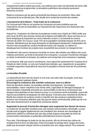 27/11/12             La croissance : f aux rêv e et v raie impasse écologique

        d’équipement publics autant que privés. Les artifices pour créer une demande de biens, telle
        que l’obsolescence programmée, la stimulation publicitaire des produits paraissent
        dérisoires et nocifs.

        Reste la croissance par les gains productivité des facteurs de production. Mais cette
        croissance-là ne se décrète pas. Elle résulte de la recherche et prend des années.

        L'épuisement de la Nature : Vraie butée de la croissance
        Ce n’est pas tant l’idée en soi positive de croissance qui pose problème que ses
        implications nocives et inexorables sur l’épuisement des ressources et la destruction des
        écosystèmes.

        Aujourd’hui, l’évaluation de l’état des écosystèmes menée sous l’égide de l’ONU révèle que
        pas moins de 60% des services rendus par la Nature sont détériorés. Nous sommes sur un
        trend vertigineux de disparition qui verra s’éteindre un tiers ( !) la diversité du vivant à
        l’horizon de 2050. Or à ce jour, seuls 10% de la population mondiale dispose de 83% de la
        richesse. Maintenant que les pays émergents se développent rapidement, l’extrapolation de
        l’érosion des écosystèmes conduit directement dans une impasse. Au rythme du
        développement mondial, les progrès dans recyclabilité des produits n'y changeront rien.

        Pareillement, dès que la croissance mondiale se ravive, elle entraîne une inflation des cours
        matières premières, qui bride la demande et la croissance. Le pouvoir d’achat des ménages
        se réduit, la demande se tempère, les salaires sont comprimés et la croissance s’asphyxie.

        La croissance, telle que nous la connaissons, nous rapproche rapidement de l’impasse de la
        finitude de notre monde. La voie est d’autant plus obstruée, que, rappelons-le, la population
        mondiale supportera l’équivalent de deux fois la population chinoise dans les 40 prochaines
        années.

        La transition Durable

        La nécessité est donc bien de réussir à vivre avec une autre idée du progrès, dont nous
        pouvons esquisser quelques lignes.
        Encourager la croissance des activités vertueuses, sans s'y aliéner
        Dans les dernières années, de nouvelles activités sont apparues : les énergies
        renouvelables, l’essor industriel d’une chimie verte, l’agriculture et l’élevage biologique, la
        3ème révolution industrielle annoncée par Jeremy Rufkin du fait de la combinaison des
        énergies décentralisées et des réseaux sociaux: La croissance est là souhaitable, quand elle
        répond aux problèmes écologiques de notre époque. Il est alors plus important de faciliter la
        fluidité des emplois de secteurs arrivés à maturité vers des secteurs à potentiel et donc
        favoriser une croissance sélective avec des jeux de vases communicants, plutôt que de s’en
        tenir sans discernement à un objectif de croissance absolu.

        Augmenter le pouvoir d’achat des ménages sans augmenter leur besoin de revenu
        Le confort de vie peut être maintenu avec une moindre consommation individuelle. La paix
        sociale peut se gagner également par une orientation des revenus vers davantage de
        patrimoine collectif ou individuel que vers des achats toujours renouvelés de biens de
        consommation redondants ou présentés artificiellement comme innovants.

        Pour cela, il faut allonger la durée de vie des produits, afin de diminuer leur rythme de
        remplacement et donc de dépenses. Il faut encourager le partage dans l’usage des biens,
        plutôt que de pousser chaque individu à posséder pour son usage exclusif. Pour restaurer

lecercle.lesechos.f r/print/46733                                                                         4/5
 