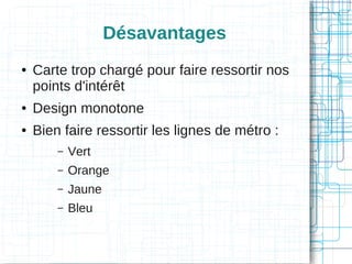 Désavantages
●

Carte trop chargé pour faire ressortir nos
points d'intérêt

●

Design monotone

●

Bien faire ressortir les lignes de métro :
–

Vert

–

Orange

–

Jaune

–

Bleu

 