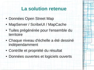 La solution retenue
●

Données Open Street Map

●

MapServer / ScribeUI / MapCache

●

●

Tuiles prégénérée pour l'ensemble du
territoire
Chaque niveau d'échelle a été dessiné
indépendamment

●

Contrôle et propriété du résultat

●

Données ouvertes et logiciels ouverts

 