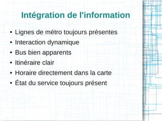Intégration de l'information
●

Lignes de métro toujours présentes

●

Interaction dynamique

●

Bus bien apparents

●

Itinéraire clair

●

Horaire directement dans la carte

●

État du service toujours présent

 
