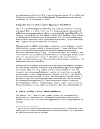 ! 10
expenditures incurred by the new flow of same-sex marriage visitors will be on Oahu and
30 percent of expenditures on the Neighbor Islands. We calculate expected excise tax
revenues for the 2014-016 period in Table 6.19
5. Impact on Hawai`i State Government Agencies and Private Firms
The costs to government agencies of transiting from same-sex civil unions to same-sex
marriage are likely to be small. Forms need to be changed, computers reprogrammed,
and training sessions developed and offered to employees at the Hawai‘i State Dept. of
Taxation, Dept. of Health, and Dept. of Labor. During 2012, the Hawai‘i Dept. of Health
(DOH) implemented an on-line application process for both civil unions and marriages
that has reduced application costs to couples and would facilitate a low-cost transition to
DOH acceptance and processing of same-sex marriage.
Marriage equality would also help to reduce costs incurred by state and county agencies
of administering programs available to all married couples. Passage of a bill that clearly
provides the same legal status to same-sex marriages as opposite-sex marriages
maximizes administrative predictability. The potential for conflict and confusion is large
when bureaucrats are required to determine the myriad of marriage rights that may accrue
to Hawai‘i same-sex couples who marry in other states or who are in civil unions.
Couples are likely to appeal adverse decisions and bog down the agencies and courts with
administrative and legal proceedings.
Marriage equality would also help to cut costs incurred by private and public employers
who must design, implement, and legally verify employee benefit packages for opposite-
sex married couples, civil union couples, civil union couples residing in a state that
recognizes same-sex marriage but does not recognize civil unions, same-sex married
couples married in a state recognizing same-sex marriage but living in a state that does
not, and same-sex married couples living in a state that recognizes marriage equality. A
profusion of legal rules, accounting requirements, and higher costs could be avoided if
the enactment of marriage equality in Hawai‘i converted civil unions to marriages.
Consolidating these statuses to a single category—married couple—would cut costs for
firms, reduce the cost of hiring employees, and improve the business climate in Hawai‘i.
6. Same-Sex Marriage in Hawai‘i and Health Insurance
The Supreme Court’s DOMA decision provides two important instances in which
married same-sex couples in Hawai‘i could benefit from increased access to health
insurance or lower net-of-tax health insurance premiums if Hawai‘i recognized same-sex
marriage.
!!!!!!!!!!!!!!!!!!!!!!!!!!!!!!!!!!!!!!!!!!!!!!!!!!!!!!!!
19
We note that the additional personal and corporate income generated by the additional visitor
spending would also generate sizeable additional state income tax revenues. We do not estimate
the magnitude of these revenues in this report.
 