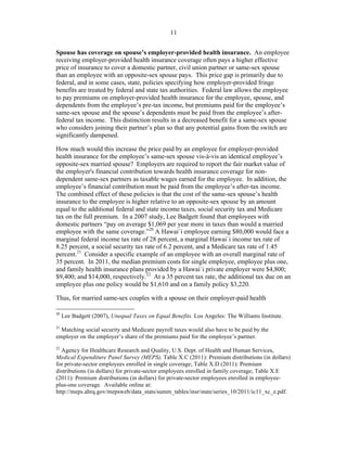 ! 11
Spouse has coverage on spouse’s employer-provided health insurance. An employee
receiving employer-provided health insurance coverage often pays a higher effective
price of insurance to cover a domestic partner, civil union partner or same-sex spouse
than an employee with an opposite-sex spouse pays. This price gap is primarily due to
federal, and in some cases, state, policies specifying how employer-provided fringe
benefits are treated by federal and state tax authorities. Federal law allows the employee
to pay premiums on employer-provided health insurance for the employee, spouse, and
dependents from the employee’s pre-tax income, but premiums paid for the employee’s
same-sex spouse and the spouse’s dependents must be paid from the employee’s after-
federal tax income. This distinction results in a decreased benefit for a same-sex spouse
who considers joining their partner’s plan so that any potential gains from the switch are
significantly dampened.
How much would this increase the price paid by an employee for employer-provided
health insurance for the employee’s same-sex spouse vis-à-vis an identical employee’s
opposite-sex married spouse? Employers are required to report the fair market value of
the employer's financial contribution towards health insurance coverage for non-
dependent same-sex partners as taxable wages earned for the employee. In addition, the
employee’s financial contribution must be paid from the employee’s after-tax income.
The combined effect of these policies is that the cost of the same-sex spouse’s health
insurance to the employee is higher relative to an opposite-sex spouse by an amount
equal to the additional federal and state income taxes, social security tax and Medicare
tax on the full premium. In a 2007 study, Lee Badgett found that employees with
domestic partners “pay on average $1,069 per year more in taxes than would a married
employee with the same coverage.”20
A Hawai`i employee earning $80,000 would face a
marginal federal income tax rate of 28 percent, a marginal Hawai`i income tax rate of
8.25 percent, a social security tax rate of 6.2 percent, and a Medicare tax rate of 1.45
percent.21
Consider a specific example of an employee with an overall marginal rate of
35 percent. In 2011, the median premium costs for single employee, employee plus one,
and family health insurance plans provided by a Hawai`i private employer were $4,800;
$9,400; and $14,000, respectively.22
At a 35 percent tax rate, the additional tax due on an
employee plus one policy would be $1,610 and on a family policy $3,220.
Thus, for married same-sex couples with a spouse on their employer-paid health
!!!!!!!!!!!!!!!!!!!!!!!!!!!!!!!!!!!!!!!!!!!!!!!!!!!!!!!!
20
Lee Badgett (2007), Unequal Taxes on Equal Benefits. Los Angeles: The Williams Institute.
21
Matching social security and Medicare payroll taxes would also have to be paid by the
employer on the employer’s share of the premiums paid for the employee’s partner.
22
Agency for Healthcare Research and Quality, U.S. Dept. of Health and Human Services,
Medical Expenditure Panel Survey (MEPS), Table X.C (2011): Premium distributions (in dollars)
for private-sector employees enrolled in single coverage; Table X.D (2011): Premium
distributions (in dollars) for private-sector employees enrolled in family coverage; Table X.E
(2011): Premium distributions (in dollars) for private-sector employees enrolled in employee-
plus-one coverage. Available online at:
http://meps.ahrq.gov/mepsweb/data_stats/summ_tables/insr/state/series_10/2011/ic11_xc_e.pdf.
 