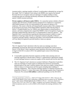 ! 12
insurance policy, marriage equality in Hawai‘i would produce substantial tax savings for
the couple. The U.S. Supreme Court ruling in the DOMA case requires the Internal
Revenue Service to recognize same-sex marriages of couples residing in states
recognizing same-sex marriage and thereby eliminates the federal taxation of the
spouse’s health insurance premium.
Private employer self-insures under ERISA. It is somewhat unclear whether a Hawai`i
company that self-insures a health insurance program for its employees is required to
offer health insurance to the civil union partners or the same-sex spouses of its
employees. The reason is that the self-insured health insurance plan of this company may
be governed by provisions of the federal ERISA legislation rather than the State of
Hawai`i’s Prepaid Health Care Act. ERISA only requires plans to extend benefits to
spouses, and some companies have argued that DOMA’s lack of recognition of same-sex
marriages implied that they did not have to extend benefits to same-sex spouses.23
The
Supreme Court’s recent decision requiring the federal government to defer to a state’s
definition of marriage makes this line of argument much less plausible. If Hawai‘i
recognizes marriage equality, employers providing a self-insured health insurance plan
will very likely be required to provide benefits to same-sex spouses.
7. Conclusion
The U.S. Supreme Court’s decisions in the two same-sex marriage cases have
substantially increased the short-term and medium-term benefits that could accrue to
Hawai‘i if the Hawai‘i State Legislature enacts legislation allowing same-sex marriages
to begin in Fall 2013 or early in 2014. Our updated report comes to the following
conclusions.
• A reasonable expectation from the experience of other states enacting same-sex
marriage legislation is that the State of Hawai`i’s administrative adjustments needed
to issue marriage licences to same-sex couples will be smooth and cost the state little.
• The U.S. Supreme Court’s decision to overturn California’s Proposition 8 and allow
same-sex marriages to resume again in California has massively increased the
potential gains to the state’s tourism industry from same-sex couples visiting Hawai‘i
either to marry or to honeymoon and from guests attending their weddings or
marriage celebrations. This is because marriage equality in California increases the
proportion of Hawai‘i’s visitors from states with marriage equality from 18 percent to
54 percent. We estimate $166 million in additional spending over the 2014-2016
!!!!!!!!!!!!!!!!!!!!!!!!!!!!!!!!!!!!!!!!!!!!!!!!!!!!!!!!
23
For the general rule, see Rovira v. AT&T, 817 F.Supp 1062 (S.D.N.Y. 1993). However, the
Ninth Circuit upheld a lower court’s ruling that a cohabiting same-sex partner was an “alternative
payee” under section 1056(d)(3)(B)(ii)(I, II) of ERISA in Owens v. Automotive Machinists
Pension Trust, 551 F.3d 1138 (9th
Cir. 2009). In addition, any insurance utilized by a company
which incorporates state law as well as ERISA will be bound to the marriage definition of the
state.
 