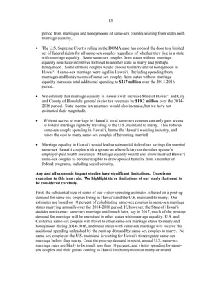 ! 13
period from marriages and honeymoons of same-sex couples visiting from states with
marriage equality,
• The U.S. Supreme Court’s ruling in the DOMA case has opened the door to a limited
set of federal rights for all same-sex couples regardless of whether they live in a state
with marriage equality. Some same-sex couples from states without marriage
equality now have incentives to travel to another state to marry and perhaps
honeymoon. Some of these couples would choose to marry and/or honeymoon in
Hawai‘i if same-sex marriage were legal in Hawai‘i. Including spending from
marriages and honeymoons of same-sex couples from states without marriage
equality increases total additional spending to $217 million over the 2014-2016
period.
• We estimate that marriage equality in Hawai’i will increase State of Hawai‘i and City
and County of Honolulu general excise tax revenues by $10.2 million over the 2014-
2016 period. State income tax revenues would also increase, but we have not
estimated their magnitude.
• Without access to marriage in Hawai‘i, local same-sex couples can only gain access
to federal marriage rights by traveling to the U.S. mainland to marry. This reduces
same-sex couple spending in Hawai‘i, harms the Hawai‘i wedding industry, and
raises the cost to many same-sex couples of becoming married.
• Marriage equality in Hawai‘i would lead to substantial federal tax savings for married
same-sex Hawai‘i couples with a spouse as a beneficiary on the other spouse’s
employer-paid health insurance. Marriage equality would also allow married Hawai‘i
same-sex couples to become eligible to draw spousal benefits from a number of
federal programs, including social security.
Any and all economic impact studies have significant limitations. Ours is no
exception to this iron rule. We highlight three limitations of our study that need to
be considered carefully.
First, the substantial size of some of our visitor spending estimates is based on a pent-up
demand for same-sex couples living in Hawai‘i and the U.S. mainland to marry. Our
estimates are based on 10 percent of cohabitating same-sex couples in same-sex marriage
states marrying annually over the 2014-2016 period. If, however, the State of Hawai‘i
decides not to enact same-sex marriage until much later, say in 2017, much of the pent-up
demand for marriage will be exercised in other states with marriage equality. U.S. and
California same-sex couples will travel to other same-sex marriage states to marry and
honeymoon during 2014-2016, and these states with same-sex marriage will receive the
additional spending unleashed by the pent-up demand by same-sex couples to marry. No
same-sex couple on the U.S. mainland is waiting for Hawai‘i to recognize same-sex
marriage before they marry. Once the pent-up demand is spent, annual U.S. same-sex
marriage rates are likely to be much less than 10 percent, and visitor spending by same-
sex couples and their guests coming to Hawai‘i to honeymoon or marry or attend
 