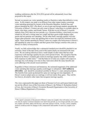 ! 14
wedding celebrations after the 2014-2016 period will be substantially lower than
projected in this report.
Second, we present our visitor spending results as illustrative rather than definitive in any
sense. In this respect, our study is no different from other impact studies examining
visitor spending generated by runners in the Honolulu Marathon, football fans and
players attending the NFL’s Pro Bowl, or out-of-state and foreign students attending the
University of Hawai‘i. Visitors can only come to Hawai‘i when there is available space in
hotels, time-share condos, and friends’ homes. With the revival of Hawai‘i’s tourism
industry from 2010, there are now periods, e.g., Christmas holidays, when hotels on some
islands are full and a visiting same-sex couple and their guests might displace other
guests and not generate new spending. On the other hand, marriage equality will also
trigger other potential visitor and spending that we have not explicitly estimated in this
report. These include spending by Hawai‘i same-sex couples who honeymoon in Hawai‘i
and spending by same-sex couples and their guests from foreign countries who come to
Hawai‘i to marry or honeymoon.
Finally, we fully acknowledge that a substantial standard error should be attached to our
estimates. Some of the data series used in this report clearly are measured with some
error. We are making inferences from a small sample of other states that have had
experience with marriage equality for just a short period of time. We recognize that the
response by Hawai‘i residents and visitors to marriage equality may differ somewhat
from responses in other states.24
And the behavior of same-sex couples with respect to
marriage may well change over time as they learn more about the many benefits and
costs adhering to this ancient social institution.
Regardless of these omissions and limitations, the estimated magnitude of the additional
visitor spending that marriage equality could trigger is substantial—$217 million in
2014-2016—and should be considered carefully by Hawai‘i’s voters and policymakers.
The benefits from a pent-up demand for same-sex marriage are time dependent. If
Hawai‘i waits to adopt same-sex marriage, it will not realize these gains. They will be
lost forever, diverted to other states that recognize marriage equality.
The views expressed in this paper are those of Sumner La Croix and Lauren Gabriel and
are not the official views of the University of Hawai`i, the Wiliam S. Richardson School
of Law, the University of Hawai`i Economic Research Organization or the University of
Hawai`i-M!noa Department of Economics.
!!!!!!!!!!!!!!!!!!!!!!!!!!!!!!!!!!!!!!!!!!!!!!!!!!!!!!!!
24
The report’s estimates of the percent of Hawai‘i same-sex couples who will marry over time
can only be used to construct estimates over short time periods, as over longer periods, new same-
sex couples will form, others will divorce, and some spouses will die. In sum, a more complete
analysis would account for changes in the composition and number of same-sex couples over
time.
 
