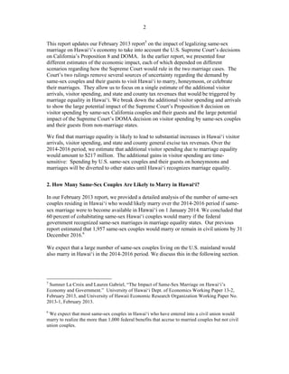 ! 2
This report updates our February 2013 report5
on the impact of legalizing same-sex
marriage on Hawai‘i’s economy to take into account the U.S. Supreme Court’s decisions
on California’s Proposition 8 and DOMA. In the earlier report, we presented four
different estimates of the economic impact, each of which depended on different
scenarios regarding how the Supreme Court would rule in the two marriage cases. The
Court’s two rulings remove several sources of uncertainty regarding the demand by
same-sex couples and their guests to visit Hawai‘i to marry, honeymoon, or celebrate
their marriages. They allow us to focus on a single estimate of the additional visitor
arrivals, visitor spending, and state and county tax revenues that would be triggered by
marriage equality in Hawai‘i. We break down the additional visitor spending and arrivals
to show the large potential impact of the Supreme Court’s Proposition 8 decision on
visitor spending by same-sex California couples and their guests and the large potential
impact of the Supreme Court’s DOMA decision on visitor spending by same-sex couples
and their guests from non-marriage states.
We find that marriage equality is likely to lead to substantial increases in Hawai‘i visitor
arrivals, visitor spending, and state and county general excise tax revenues. Over the
2014-2016 period, we estimate that additional visitor spending due to marriage equality
would amount to $217 million. The additional gains in visitor spending are time-
sensitive: Spending by U.S. same-sex couples and their guests on honeymoons and
marriages will be diverted to other states until Hawai‘i recognizes marriage equality.
2. How Many Same-Sex Couples Are Likely to Marry in Hawai‘i?
In our February 2013 report, we provided a detailed analysis of the number of same-sex
couples residing in Hawai‘i who would likely marry over the 2014-2016 period if same-
sex marriage were to become available in Hawai‘i on 1 January 2014. We concluded that
60 percent of cohabitating same-sex Hawai‘i couples would marry if the federal
government recognized same-sex marriages in marriage equality states. Our previous
report estimated that 1,957 same-sex couples would marry or remain in civil unions by 31
December 2016.6
We expect that a large number of same-sex couples living on the U.S. mainland would
also marry in Hawai‘i in the 2014-2016 period. We discuss this in the following section.
!!!!!!!!!!!!!!!!!!!!!!!!!!!!!!!!!!!!!!!!!!!!!!!!!!!!!!!!
5
Sumner La Croix and Lauren Gabriel, “The Impact of Same-Sex Marriage on Hawai‘i’s
Economy and Government.” University of Hawai‘i Dept. of Economics Working Paper 13-2,
February 2013, and University of Hawaii Economic Research Organization Working Paper No.
2013-1, February 2013.
!
6
We expect that most same-sex couples in Hawai‘i who have entered into a civil union would
marry to realize the more than 1,000 federal benefits that accrue to married couples but not civil
union couples.
!
 