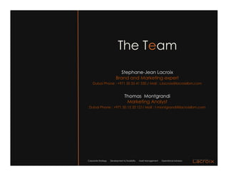 The Team
                             Stephane-Jean Lacroix
                          Brand and Marketing expert
    Dubai Phone : +971 50 55 41 530 / Mail : s.lacroix@lacroixlbm.com


                                   Thomas Montgrandi
                                    Marketing Analyst
 Dubai Phone : +971 50 15 20 121/ Mail : t.montgrandi@lacroixlbm.com




Corporate Strategy   Development & Feasibility   Asset Management   Operational Advisory
 