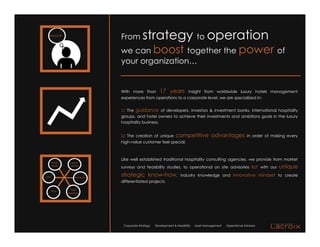 Brand8<
                                     From         strategy to operation
                                     we can boost together the power of
                                     your organization…


                                     With more than           17 years            insight from worldwide luxury hotels management
                                     experiences from operations to a corporate level, we are specialized in:


                                     1/ The guidance of developers, investors & investment banks, international hospitality
                                     groups, and hotel owners to achieve their investments and ambitions goals in the luxury
                                     hospitality business.


                                     2/ The creation of unique           competitive advantages                         in order of making every
                                     high-value customer feel special.



                                     Like well established traditional hospitality consulting agencies, we provide from market
       !"#$%&"      )#'*+
        !&'("      ,+"*-./
                                     surveys and feasibility studies, to operational on site advisories BUT with our                   unique
!012                   3%2.#%45-6*
                                     strategic know-how,                    industry knowledge and innovative mindset to create
                                     differentiated projects.

       1#%&"       1789
                 :+$"#-2%*;




                                      Corporate Strategy   Development & Feasibility   Asset Management   Operational Advisory
 