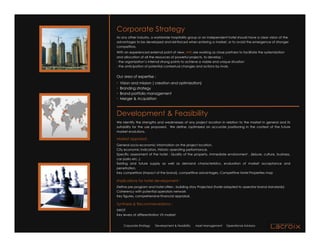 Corporate Strategy
As any other industry, a worldwide hospitality group or an independent hotel should have a clear vision of the
advantages to be developed and reinforced when entering a market, or to avoid the emergence of stronger
competitors.
With an experienced external point of view, we are working as close partners to facilitate the systemization
and allocation of all the resources of powerful projects, to develop :
- the organization’s internal strong points to achieve a viable and unique situation
- the anticipation of potential contextual changes and actions by rivals.


Our area of expertise :
•   Vision and mission ( creation and optimization)
•   Branding strategy
•   Brand portfolio management
•   Merger & Acquisition



Development & Feasibility
We Identify the strengths and weaknesses of any project location in relation to the market in general and its
suitability for the use proposed. We define /optimized an accurate positioning in the context of the future
market evolutions.

Market appraisal:
General socio-economic information on the project location,
City economic indicators, Historic operating performance,
Specific assessment of the hotel : Quality of the property, immediate environment , (leisure, culture, business,
car parks etc..)
Existing and future supply as well as demand characteristics, evaluation of market acceptance and
penetration,
Key competitors (Impact of the brand), competitive advantages, Competitive Hotel Properties map

Implications for hotel development :
Define pre program and hotel offers : building story Projected (hotel adapted to operator brand standards)
Coherency with potential operators network
Key figures, comprehensive financial appraisal,

Synthesis & Recommendations :
SWOT
Key levers of differentiation VS market


      Corporate Strategy   Development & Feasibility   Asset Management   Operational Advisory
 