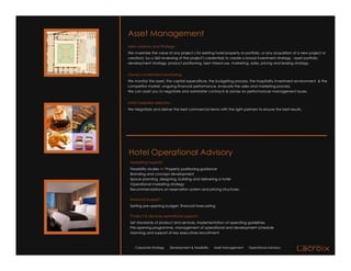 Asset Management
M&A advisory and Strategy :
We maximize the value of any project ( for existing hotel property or portfolio, or any acquisition of a new project or
creation), by a 360 reviewing of the project's credentials to create a broad investment strategy : asset portfolio
development strategy, product positioning, best mixed-use, marketing, sales, pricing and leasing strategy.


Owner’s investment monitoring:
We monitor the asset, the capital expenditure, the budgeting process, the hospitality investment environment & the
competitor market, ongoing financial performance, evaluate the sales and marketing process.
We can assist you to negotiate and administer contracts & advise on performances management issues.


Hotel Operator selection :
We Negotiate and deliver the best commercial terms with the right partners to ensure the best results.




Hotel Operational Advisory
 Marketing Support :
 Feasibility studies => Property positioning guidance
 Branding and concept development
 Space planning, designing, building and delivering a hotel
 Operational marketing strategy
 Recommendations on reservation system and pricing structures.

 Financial Support :
 Setting pre-opening budget, financial forecasting

 Product & Services operational support :
 Set standards of product and services, implementation of operating guidelines
 Pre-opening programme, management of operational and development schedule
 Manning and support of key executives recruitment.



    Corporate Strategy   Development & Feasibility   Asset Management   Operational Advisory
 
