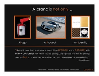 A brand is not only…




   ALogo                              A Product                                                        An Identity

“Abrand is more than a name or a logo – it is a                       promise                 and a      contract with
every customer with whom you are dealing. And if people feel that the offering
does not live up to what they expect from the brand, they will decide to stop buying”
                                                                                                                - Richard Branson




                          Corporate Strategy   Development & Feasibility   Asset Management    Operational Advisory
 