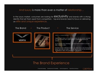 And luxury is more than ever a matter of relationship…

In the luxury market, consumers are looking for                 exclusivity
                                                                 and brands with a strong
identity that set them apart from competitors : top-end brands need to focus on delivering
an elite and unique experience.


  The Brand         =      The Product                                 =                  The Service




                        The Brand Experience
                            Corporate Strategy   Development & Feasibility   Asset Management   Operational Advisory
 