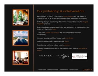Our partnership & achievements:
-Repositioning of a 5 star iconic hotel in South America as a true palace to
increase its ADR by 40 %, and restructuration of the operational organization.

-Defining strategic repositioning of Individual hotels and networks for Merge &
Acquisition projects

-International benchmark analysis (price and distribution) for the repositioning of
an iconic 5 star hotel in Egypt .

- 5 star hotels Middle East analysis. (Key networks and development
opportunities)

-Concept & design brief for a lounge bar in Abu Dhabi.

-Standard definition for 5 star residence in Dubai.

-Repositioning analysis of a 5 star hotel in Lebanon.

-Creating the Identity concept for F&B outlets of 5 star hotels in Abu Dhabi &
Bahrain




 Corporate Strategy   Development & Feasibility   Asset Management   Operational Advisory
 