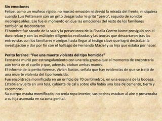 Sin emociones
Felipe, como un muñeco rígido, no mostró emoción ni desvió la mirada del frente, ni siquiera
cuando Luis Pettersem con un grito desgarrador le gritó “perro”, seguido de sonidos
incompresibles. Ese fue el momento en que las emociones del resto de los familiares
también se desbordaron.
El hombre fue sacado de la sala y la persecutora de la Fiscalía Centro Norte prosiguió con el
duro relato y con las múltiples diligencias realizadas y las teorías que descartaron tras las
entrevistas con los familiares y amigos hasta llegar al testigo clave que logró destrabar la
investigación y dar por fin con el hallazgo de Fernanda Maciel y su hija que estaba por nacer.
Perito forense: “Fue una muerte violenta del tipo homicida”
Fernanda murió por estrangulamiento con una tela gruesa que al momento de encontrarla
aún tenía en el cuello y que, además, ataban ambas manos.
El informe de la perito forense, Vivian Bustos, señala que hay evidencias de que se trató de
una muerte violenta del tipo homicida.
Fue encontrada momificada en un orificio de 70 centímetros, en una esquina de la bodega.
Estaba envuelta en una tela, cubierta de cal y sobre ella había una losa de cemento, tierra y
escombros.
Su cuerpo estaba momificado, no tenía ropa interior, sus pechos estaban al aire y presentaba
a su hija asomada en su zona genital.
 