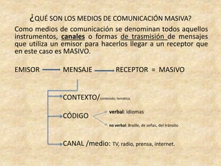 Como medios de comunicación se denominan todos aquellos
instrumentos, canales o formas de trasmisión de mensajes
que utiliza un emisor para hacerlos llegar a un receptor que
en este caso es MASIVO.
EMISOR MENSAJE RECEPTOR = MASIVO
CONTEXTO/contenido, temática.
CÓDIGO
CANAL /medio: TV, radio, prensa, internet.
¿QUÉ SON LOS MEDIOS DE COMUNICACIÓN MASIVA?
verbal: idiomas
no verbal: Braille, de señas, del tránsito
 
