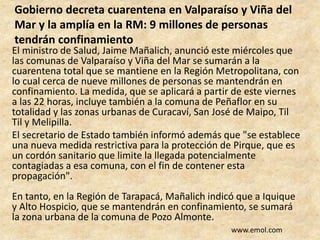 Gobierno decreta cuarentena en Valparaíso y Viña del
Mar y la amplía en la RM: 9 millones de personas
tendrán confinamiento
El ministro de Salud, Jaime Mañalich, anunció este miércoles que
las comunas de Valparaíso y Viña del Mar se sumarán a la
cuarentena total que se mantiene en la Región Metropolitana, con
lo cual cerca de nueve millones de personas se mantendrán en
confinamiento. La medida, que se aplicará a partir de este viernes
a las 22 horas, incluye también a la comuna de Peñaflor en su
totalidad y las zonas urbanas de Curacaví, San José de Maipo, Til
Til y Melipilla.
El secretario de Estado también informó además que "se establece
una nueva medida restrictiva para la protección de Pirque, que es
un cordón sanitario que limite la llegada potencialmente
contagiadas a esa comuna, con el fin de contener esta
propagación".
En tanto, en la Región de Tarapacá, Mañalich indicó que a Iquique
y Alto Hospicio, que se mantendrán en confinamiento, se sumará
la zona urbana de la comuna de Pozo Almonte.
www.emol.com
 