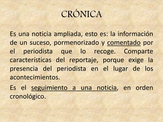 Es una noticia ampliada, esto es: la información
de un suceso, pormenorizado y comentado por
el periodista que lo recoge. Comparte
características del reportaje, porque exige la
presencia del periodista en el lugar de los
acontecimientos.
Es el seguimiento a una noticia, en orden
cronológico.
CRÓNICA
 