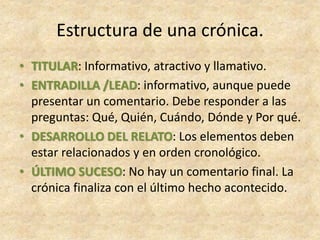 • TITULAR: Informativo, atractivo y llamativo.
• ENTRADILLA /LEAD: informativo, aunque puede
presentar un comentario. Debe responder a las
preguntas: Qué, Quién, Cuándo, Dónde y Por qué.
• DESARROLLO DEL RELATO: Los elementos deben
estar relacionados y en orden cronológico.
• ÚLTIMO SUCESO: No hay un comentario final. La
crónica finaliza con el último hecho acontecido.
Estructura de una crónica.
 