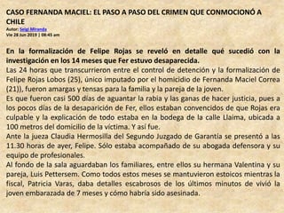 CASO FERNANDA MACIEL: EL PASO A PASO DEL CRIMEN QUE CONMOCIONÓ A
CHILE
Autor: Seigi Miranda
Vie 28 Jun 2019 | 08:45 am
En la formalización de Felipe Rojas se reveló en detalle qué sucedió con la
investigación en los 14 meses que Fer estuvo desaparecida.
Las 24 horas que transcurrieron entre el control de detención y la formalización de
Felipe Rojas Lobos (25), único imputado por el homicidio de Fernanda Maciel Correa
(21)), fueron amargas y tensas para la familia y la pareja de la joven.
Es que fueron casi 500 días de aguantar la rabia y las ganas de hacer justicia, pues a
los pocos días de la desaparición de Fer, ellos estaban convencidos de que Rojas era
culpable y la explicación de todo estaba en la bodega de la calle Llaima, ubicada a
100 metros del domicilio de la víctima. Y así fue.
Ante la jueza Claudia Hermosilla del Segundo Juzgado de Garantía se presentó a las
11.30 horas de ayer, Felipe. Sólo estaba acompañado de su abogada defensora y su
equipo de profesionales.
Al fondo de la sala aguardaban los familiares, entre ellos su hermana Valentina y su
pareja, Luis Pettersem. Como todos estos meses se mantuvieron estoicos mientras la
fiscal, Patricia Varas, daba detalles escabrosos de los últimos minutos de vivió la
joven embarazada de 7 meses y cómo habría sido asesinada.
 