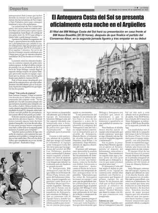 29 ç La Crónica
Del sábado 24 al viernes 30 de septiembre de 2022
Deportes
antequeranos iban a tener que luchar
durante un minuto con dos jugadores
menos,traslasexclusionesdeNicoLópez
y Dani Podadera, pero supo conseguir
mantener a raya a los malacitanos.
Las actuaciones de Pau Guitart bajo
palosydeLucasGrandienmateriaofen-
siva iban a ser claves para ir poco a poco
aventajándose,hastallegaralaventajade
tres goles (min 16, 18-21) que obligó a
Quino Soler a pedir tiempo muerto.
Apretaronlosdienteslosjugadoresdel
Trops y aprovecharon las malas decisio-
nes y precipitaciones que cometió el cua-
droantequerano,algoquepropicióqueel
marcador pasase del 18-21 al empate a
22 en apenas 7 minutos. No sirvió de
mucho el tiempo muerto solicitado por
Chispi pues un par de minutos después
mandaban 24-22 los locales en el marca-
dor.
La tensión reinó los minutos finales,
con un continuo reparto de goles entre
ambosequipos.Sellegóalúltimominuto
de partido con un resultado de 26-25 a
favor de Trops Málaga, cuando llegó el
segundo tiempo muerto de Quino Soler,
que aprovechó mucho su equipo, espo-
leado por su afición, e hizo los dos goles
finales para darles la victoria (28-25).
Pese al buen juego desplegado por
partedelosantequeranos,quesuposobre-
ponersealasdificultadesquesurivalpro-
puso,fueronlosmalagueñoslosquelogra-
ron los dos puntos.
Chispi: “Esto acaba de empezar”
JuanAntonioVázquez‘Chispi’seestrenó
con derrota en su debut como primer
entrenador del conjunto verde. “No ha
podidoseryhasidounapenaporquecreo
queteníamoselpartidopararomperlocon
tres arriba y balón. Hemos tenido tres o
cuatroataquesseguidosdondenoshemos
encalladoenelgol22ydespués,sobretodo
al final, nos han podido las precipitacio-
nescuandoellossehanpuestoporarriba”.
Eltécnicoasumíasupartedeculpaen
esta derrota del inicio liguero. “Al final
hemos tomado alguna mala decisión
desdeelbanquilloyselohanllevadoellos.
Es una pena porque hemos competido
muybienysobretodoenlasegundaparte
teníamos el partido para romperlo”.
“Quedanquincepartidosdeliga,esto
acabadeempezaryporsupuestohayque
quedarseconlopositivoycorregirlascosas
quenohansalidobien.Peroselohedicho
aellos,quecompitiendoasíyovoydonde
ellos quieran”, finalizaba Chispi.
Ayer viernes se presentaba
oficialmente que el filial del
equipo de balonmano
femenino Málaga Costa del
Sol, seguirá vinculado una
temporada más a Ante-
quera gracias a un acuerdo
de patrocinio que club y
Ayuntamiento han
ampliado para el presente
año.
Gracias a este patroci-
nio, además de la publici-
dad que otorga a la ciudad
el renombrar al equipo
como Antequera Costa del
Sol, sirve para que las juga-
doras del juvenil del BM
Los Dólmenes puedan
tener continuidad si desean
seguir jugando al balon-
mano con visos de alcanzar
mayores cotas en el deporte
y no tengan que detener su
evolución una vez finalicen
su periplo juvenil.
El denominado BM
Antequera Costa del Sol,
que milita en la División de
Honor Plata, tercera cate-
goría del balonmano feme-
nino, seguirá jugando sus
partidos como local en el
Pabellón Municipal Fer-
nando Argüelles. Además,
este año lo harán con la
novedad de contar con tres
jugadoras de Antequera,
que estudian en Málaga, y
que ya entrenan con el
equipo filial y donde los
entrenadores tendrán la
última palabra para tener-
las en cuenta para jugar
según su crecimiento.
A esta presentación del
equipo, en un entorno idí-
lico bajo el Arco de los
Gigantes y a pies de la
Alcazaba antequerana, la
plantilla al completo del
Antequera Costa del Sol y
su cuerpo técnico estuvie-
ron acompañadas por el
alcalde de Antequera,
Manolo Barón; el teniente
de alcalde delegado de
Deportes, Juan Rosas; y la
presidenta, Pepa Moreno,
además de algunos directi-
vos del club.
El primer edil anteque-
rano aprovechó la ocasión
para recalcar la “apuesta
del Ayuntamiento de Ante-
quera por el deporte feme-
nino, en este caso balon-
mano, como se ha hecho
con fútbol, baloncesto u
otros deportes”, desta-
cando el hecho de la incor-
poración esta temporada de
tres antequeranas en la
plantilla. “Queríamos que
las niñas de Antequera
tuviesen un equipo y una
sede que les permitiese dar-
les continuidad de cara a
que puedan llegar al primer
equipo del Málaga Costa
del Sol para que otra vez
sean campeonas de la Copa
de la Reina o campeonas de
Europa”, comentó.
Barón apuesta porque el
balonmano malagueño
“vaya por toda España y
Europa demostrando que
Málaga y Antequera son
ciudades que aman el
balonmano y que la
apuesta por el deporte
femenino e igualitario es
una realidad en nuestra ciu-
dad”.
Para finalizar, el alcalde
deseó mucha suerte al
equipo esta temporada que
recién comienza “para que
se siga vibrando con las chi-
cas en el Argüelles jugando
a balonmano”.
Por su parte, la presi-
denta Pepa Moreno agrade-
ció el apoyo al Ayunta-
miento al deporte del
balonmano, masculino y
femenino. “Para nosotros es
un orgullo estar aquí y for-
mar parte de esta gran
familia que es Antequera, y
con la que ojalá estemos
muchos años más”.
El Antequera Costa del
Sol, según lo define su pre-
sidenta, es un “equipo en
construcción, donde ellas
también son Panteras y
esperamos que lleguen al
primer equipo en un
futuro. Es un proyecto del
club que se hace posible
gracias al esfuerzo de
mucha gente y vuestro
apoyo” finalizó Moreno,
que deseó lo mejor a las chi-
cas que comienzan esta
temporada.
Estreno en casa
El Fernando Argüelles reci-
birá al Antequera Costa del
Sol un año más y este
sábado será su pistoletazo
de salida. A las 20:30 horas,
tras el duelo del Conservas
Alsur Antequera, se enfren-
tarán al BM Ikasa Boadilla
en la segunda jornada de
liga.
Las madrileñas son el
primer líder de la campaña
del Grupo 4 de la División
de Honor Plata. Un reto
duro para el equipo mala-
gueño, con una plantilla
donde se mantienen juga-
doras con experiencia y ha
habido una inyección de
sangre joven en este verano.
El equipo filial de las
Panteras busca el primer
triunfo después del empate
en la jornada inaugural en
Roquetas de Mar la pasada
semana (22-22) frente al
Costa de Almería Deslum-
brante.
Jesús Márquez, entrena-
dor del equipo, expresa su
alegría por debutar en casa:
«Con mucha ilusión, ade-
más jugamos en un pabe-
llón que es maravilloso, con
solera en el balonmano. En
una ciudad que tiene una
tradición en este deporte
muy bonita y de muchos
años. Tenemos muchas
ganas de jugar porque
seguro que nos sentimos
como en casa, nos quere-
mos hacer fuertes y coger
buenas sensaciones para
ponérselo difícil a cualquier
equipo».
El Antequera Costa del Sol se presenta
oficialmente esta noche en el Argüelles
El filial del BM Málaga Costa del Sol hará su presentación en casa frente al
BM Ikasa Boadilla (20:30 horas), después de que finalice el partido del
Conservas Alsur, en la segunda jornada liguera y tras empatar en su debut
 