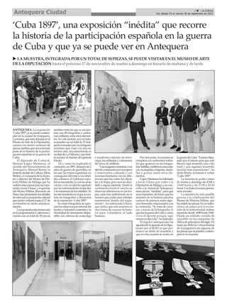 ANTEQUERA. La exposición
‘Cuba1897’yasepuedecontem-
plar en la ciudad deAntequera.
Lamisma,queestáubicadaenel
MuseodeArtedelaDiputación,
cuenta con medio centenar de
piezasinéditasquedocumentan
parte de la historia de la partici-
pación española en la guerra de
Cuba.
El diputado de Cultural,
Manuel López Mestanza, el
alcalde del Ayuntamiento de
Antequera, Manuel Barón, la
tenientealcaldedeCultura,Elena
Melero,elcomisariodelamues-
tra y director del Museo de His-
toria Militar de Málaga que ha
cedidoestaspiezasparalaexpo-
sición, Javier Chaos, y el gerente
del Museo Militar, Bernardo de
Haro,hanpresentadolosdetalles
deestanuevapropuestacultural
quepodrávisitarsehastael27de
noviembre en dicho emplaza-
miento.
Laexposiciónestáenmarcada
enlaprogramaciónCulturamay
cuenta con un total de 50 piezas
inéditas entre las que se encuen-
tran casi 40 fotografías y unifor-
mesmilitares,entreotroselemen-
tos.Enestesentido,porunlado,
sepuedenveruntotalde37imá-
genes tomadas por un fotógrafo
anónimo que viajó a la isla ese
mismo año, documentando la
ciudaddeLaHabanaysusforti-
ficaciones al mando del general
Pando.
Tal y como ha explicado el
comisario,en1897,despuésde2
años de guerra de guerrillas, en
las que las tropas españolas no
conseguían derrotar a los rebel-
des cubanos, el Gobierno espa-
ñolseencontrabayaconlasarcas
vacías y con un ejército agotado
por las enfermedades tropicales
ylaresistenciadelosrebeldes.Es
enestemomentoenelquesecen-
tran las fotografías y elementos
de la exposición ‘Cuba 1897’.
En estas fotografías se apre-
cianlosesfuerzosporreforzarlos
fuertesybaluartesexistentesyla
diversidaddearmamentodispo-
nible con cañones de avancarga
y modernos cañones de retro-
carga,lossoldadosyvoluntarios
del arma de artillería.
“Lasimágenesmuestranaun
ejércitocompuestoporeuropeos
y americanos, cansado y con
recursos limitados con las dife-
rencias que hay entre los oficia-
les y la tropa, pero aun así deci-
dido a seguir adelante. Desde la
vestimenta hasta el rancho se
observan diferencias en las tro-
pas, cada uno uniformado de la
manera que podía para intentar
mantenerse dentro del regla-
mento”, ha subrayado Chaos,
que indica que esta muestra es
otra forma de conocer la histo-
ria para vislumbrar el lado
humano.
Por otra parte, la muestra se
completa con uniformes milita-
res que aparecen en las fotogra-
fías,hebillas,emblemasparasala-
cot,escarapelas,insignias,meda-
llas y gorras, entre otros ele-
mentos.
LópezMestanzahafelicitado
a Javier Chaos por ceder a la
DiputacióndeMálagay,encon-
creto a la ciudad de Antequera,
estas piezas “inéditas” para que
seanexpuestas,deformaquelos
amantes de la historia puedan
conocer de primera mano algu-
nos elementos relacionados con
la contienda. “Se trata de cono-
cer, a través de la fotografía, lo
quefuelaguerradeCubaycómo
vivía el ejército porque aquí
vemossudíaadía”,haindicado.
El regidor antequerano ha
agradecidolaapuestadelaDipu-
tación por el MAD ya que pro-
mueve un sinfín de muestras y
que en esta ocasión se centra en
laguerradeCuba.“Graciasdipu-
tado por el interés para que este
Museo siga teniendo una vida
total y que sigamos teniendo
muchas más exposiciones”, ha
dicho Barón, invitando a visitar
‘Cuba 1897’.
La muestra se podrá visitar
de martes a domingo de 10:00 a
14:00 horas y de 17:00 a 20:30
horas.Losluneselmuseoperma-
nece cerrado.
La muestra ha sido posible
gracias a la colaboración del
Museo de Historia Militar, que
hacedidolaspiezas.Ensuhaber,
ofrece un paseo por la evolu-
ción de la uniformidad militar
española desde 1898 hasta 1948.
Desde un soldado vestido de
rayadillo en las campañas de
ÁfricadeprincipiosdelsigloXX
hasta las Milicias Universitarias
de la posguerra son algunas de
laspiezasquesepuedencontem-
plar en la muestra.
‘Cuba 1897’, una exposición “inédita” que recorre
la historia de la participación española en la guerra
de Cuba y que ya se puede ver en Antequera
u LAMUESTRA, INTEGRADAPORUN TOTALDE50 PIEZAS, SEPUEDEVISITAREN ELMUSEO DEARTE
DELADIPUTACIÓN hasta el próximo 27 de noviembre de martesa domingo enhorario de mañana y de tarde
7 ç La Crónica
Del sábado 24 al viernes 30 de septiembre de 2022
Antequera Ciudad
 